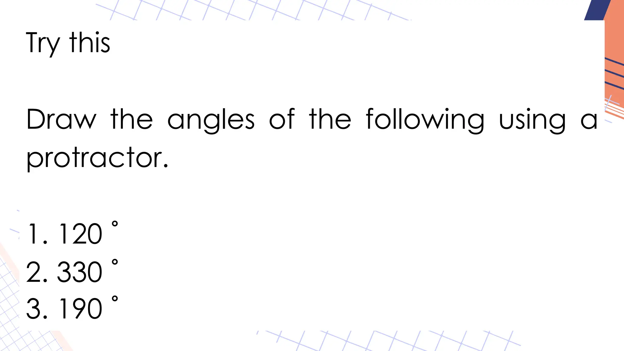 Try this
Draw the angles of the following using a
protractor.
1. 120 ˚
2. 330 ˚
3. 190 ˚
 