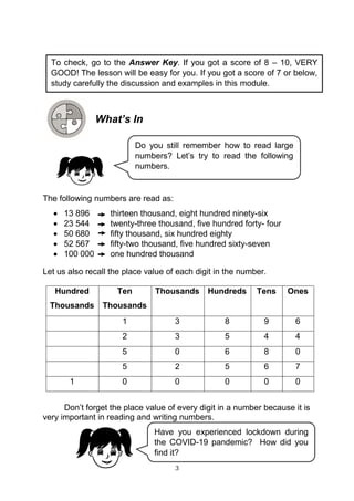 3
What’s In
The following numbers are read as:
 13 896 thirteen thousand, eight hundred ninety-six
 23 544 twenty-three thousand, five hundred forty- four
 50 680 fifty thousand, six hundred eighty
 52 567 fifty-two thousand, five hundred sixty-seven
 100 000 one hundred thousand
Let us also recall the place value of each digit in the number.
Hundred
Thousands
Ten
Thousands
Thousands Hundreds Tens Ones
1 3 8 9 6
2 3 5 4 4
5 0 6 8 0
5 2 5 6 7
1 0 0 0 0 0
Don’t forget the place value of every digit in a number because it is
very important in reading and writing numbers.
Have you experienced lockdown during
the COVID-19 pandemic? How did you
find it?
Do you still remember how to read large
numbers? Let’s try to read the following
numbers.
To check, go to the Answer Key. If you got a score of 8 – 10, VERY
GOOD! The lesson will be easy for you. If you got a score of 7 or below,
study carefully the discussion and examples in this module.
 