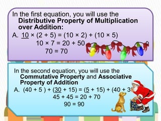 In the first equation, you will use the
Distributive Property of Multiplication
over Addition:
A. 10 × (2 + 5) = (10 × 2) + (10 × 5)
10 × 7 = 20 + 50
70 = 70
In the second equation, you will use the
Commutative Property and Associative
Property of Addition
A. (40 + 5 ) + (30 + 15) = (5 + 15) + (40 + 30)
45 + 45 = 20 + 70
90 = 90
 