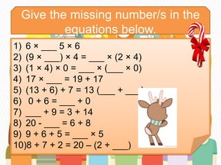 Give the missing number/s in the
equations below.
1) 6 × ___ 5 × 6
2) (9 × ___) × 4 = ___ × (2 × 4)
3) (1 × 4) × 0 = ___ × (___ × 0)
4) 17 × ___ = 19 + 17
5) (13 + 6) + 7 = 13 (___ + ___)
6) 0 + 6 = ___ + 0
7) ___ + 9 = 3 + 14
8) 20 - ___ = 6 + 8
9) 9 + 6 + 5 = ___ × 5
10)8 + 7 + 2 = 20 – (2 + ___)
 