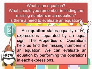 What is an equation?
What should you remember in finding the
missing numbers in an equation?
Is there a need to evaluate an equation?
An equation states equality of two
expressions separated by an equal
sign. The Properties of Operations
help us find the missing numbers in
an equation. We can evaluate an
equation by performing the operations
in each expressions.
 