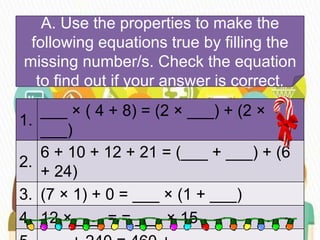 A. Use the properties to make the
following equations true by filling the
missing number/s. Check the equation
to find out if your answer is correct.
1.
___ × ( 4 + 8) = (2 × ___) + (2 ×
___)
2.
6 + 10 + 12 + 21 = (___ + ___) + (6
+ 24)
3. (7 × 1) + 0 = ___ × (1 + ___)
4. 12 × ___ = = ___ × 15
 