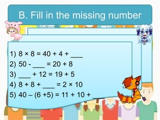 B. Fill in the missing number
1) 8 × 8 = 40 + 4 + ___
2) 50 - ___ = 20 + 8
3) ___ + 12 = 19 + 5
4) 8 + 8 + ___ = 2 × 10
5) 40 – (6 +5) = 11 + 10 + ___
 