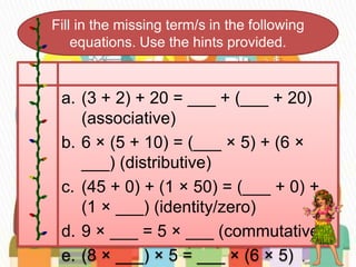 Fill in the missing term/s in the following
equations. Use the hints provided.
a. (3 + 2) + 20 = ___ + (___ + 20)
(associative)
b. 6 × (5 + 10) = (___ × 5) + (6 ×
___) (distributive)
c. (45 + 0) + (1 × 50) = (___ + 0) +
(1 × ___) (identity/zero)
d. 9 × ___ = 5 × ___ (commutative)
e. (8 × ___) × 5 = ___ × (6 × 5)
 