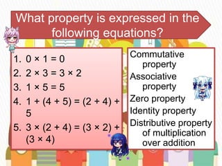 What property is expressed in the
following equations?
1. 0 × 1 = 0
2. 2 × 3 = 3 × 2
3. 1 × 5 = 5
4. 1 + (4 + 5) = (2 + 4) +
5
5. 3 × (2 + 4) = (3 × 2) +
(3 × 4)
Commutative
property
Associative
property
Zero property
Identity property
Distributive property
of multiplication
over addition
 