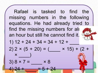 Rafael is tasked to find the
missing numbers in the following
equations. He had already tried to
find the missing numbers for almost
an hour but still he cannot find it.
1) 12 + 24 + 34 = 34 + 12 + _____
2) 2 × (5 + 20) = (____ × 15) + (2 +
× ____)
3) 8 × 7 = ____ × 8
4) 24 + ____ = 5 + 24
 