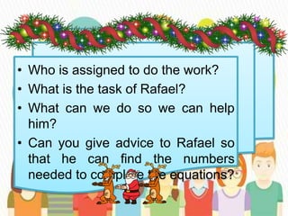 • Who is assigned to do the work?
• What is the task of Rafael?
• What can we do so we can help
him?
• Can you give advice to Rafael so
that he can find the numbers
needed to complete the equations?
 