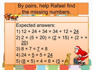 By pairs, help Rafael find
the missing numbers.
Expected answers:
1) 12 + 24 + 34 = 34 + 12 + 24
2) 2 × (5 + 20) = (2 × 15) + (2 + ×
20)
3) 8 × 7 = 7 × 8
4) 24 + 5 = 5 + 24
5) (8 × 5) × 4 = 8 × (5 × 4)
 