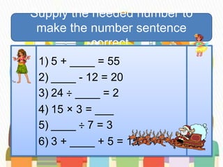 Supply the needed number to
make the number sentence
correct.
1) 5 + ____ = 55
2) ____ - 12 = 20
3) 24 ÷ ____ = 2
4) 15 × 3 = ___
5) ____ ÷ 7 = 3
6) 3 + ____ + 5 = 15
 