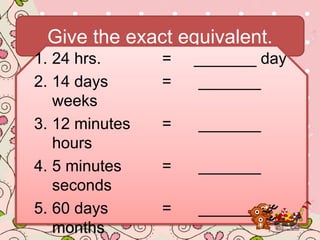 Give the exact equivalent.
1. 24 hrs. = _______ day
2. 14 days = _______
weeks
3. 12 minutes = _______
hours
4. 5 minutes = _______
seconds
5. 60 days = _______
months
 