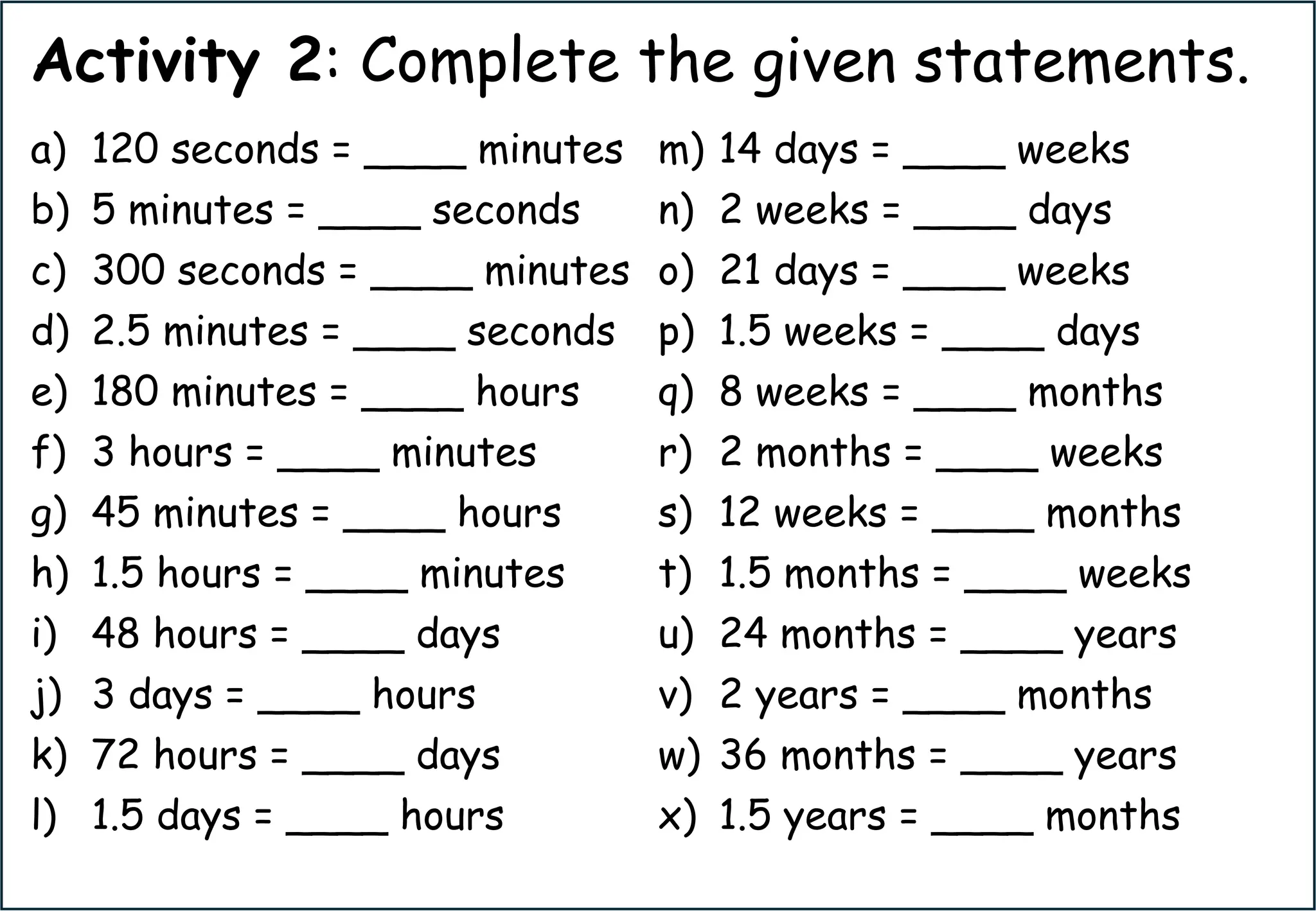 Activity 2: Complete the given statements.
a) 120 seconds = ____ minutes
b) 5 minutes = ____ seconds
c) 300 seconds = ____ minutes
d) 2.5 minutes = ____ seconds
e) 180 minutes = ____ hours
f) 3 hours = ____ minutes
g) 45 minutes = ____ hours
h) 1.5 hours = ____ minutes
i) 48 hours = ____ days
j) 3 days = ____ hours
k) 72 hours = ____ days
l) 1.5 days = ____ hours
m) 14 days = ____ weeks
n) 2 weeks = ____ days
o) 21 days = ____ weeks
p) 1.5 weeks = ____ days
q) 8 weeks = ____ months
r) 2 months = ____ weeks
s) 12 weeks = ____ months
t) 1.5 months = ____ weeks
u) 24 months = ____ years
v) 2 years = ____ months
w) 36 months = ____ years
x) 1.5 years = ____ months
 