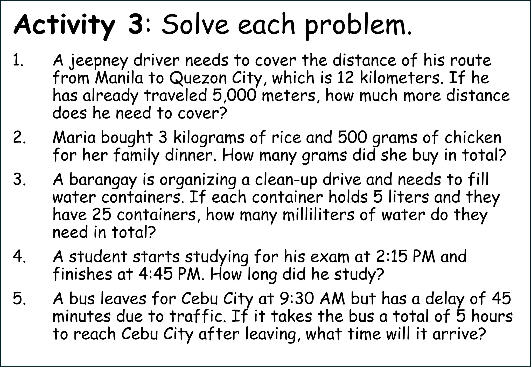 Activity 3: Solve each problem.
1. A jeepney driver needs to cover the distance of his route
from Manila to Quezon City, which is 12 kilometers. If he
has already traveled 5,000 meters, how much more distance
does he need to cover?
2. Maria bought 3 kilograms of rice and 500 grams of chicken
for her family dinner. How many grams did she buy in total?
3. A barangay is organizing a clean-up drive and needs to fill
water containers. If each container holds 5 liters and they
have 25 containers, how many milliliters of water do they
need in total?
4. A student starts studying for his exam at 2:15 PM and
finishes at 4:45 PM. How long did he study?
5. A bus leaves for Cebu City at 9:30 AM but has a delay of 45
minutes due to traffic. If it takes the bus a total of 5 hours
to reach Cebu City after leaving, what time will it arrive?
 