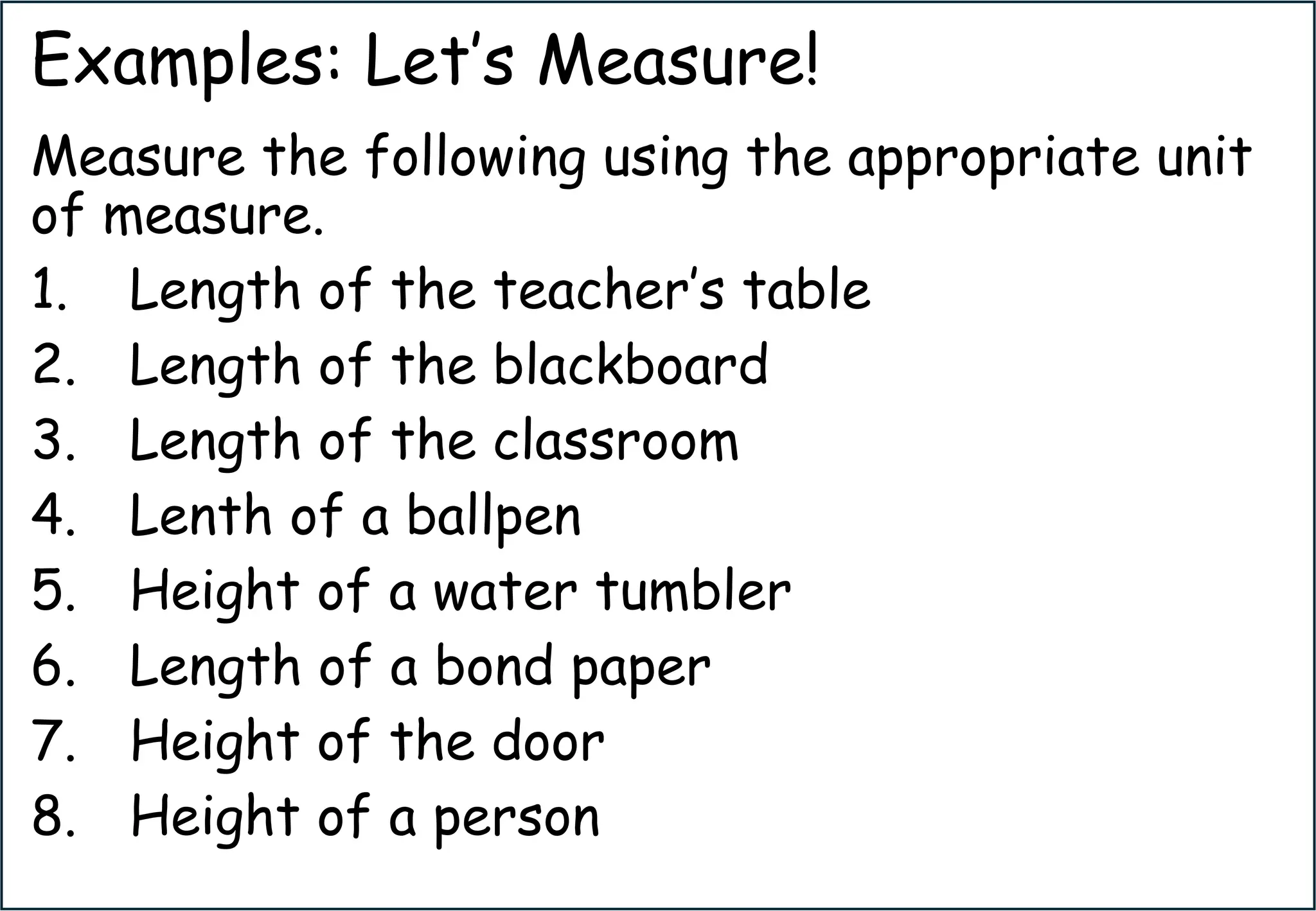 Examples: Let’s Measure!
Measure the following using the appropriate unit
of measure.
1. Length of the teacher’s table
2. Length of the blackboard
3. Length of the classroom
4. Lenth of a ballpen
5. Height of a water tumbler
6. Length of a bond paper
7. Height of the door
8. Height of a person
 