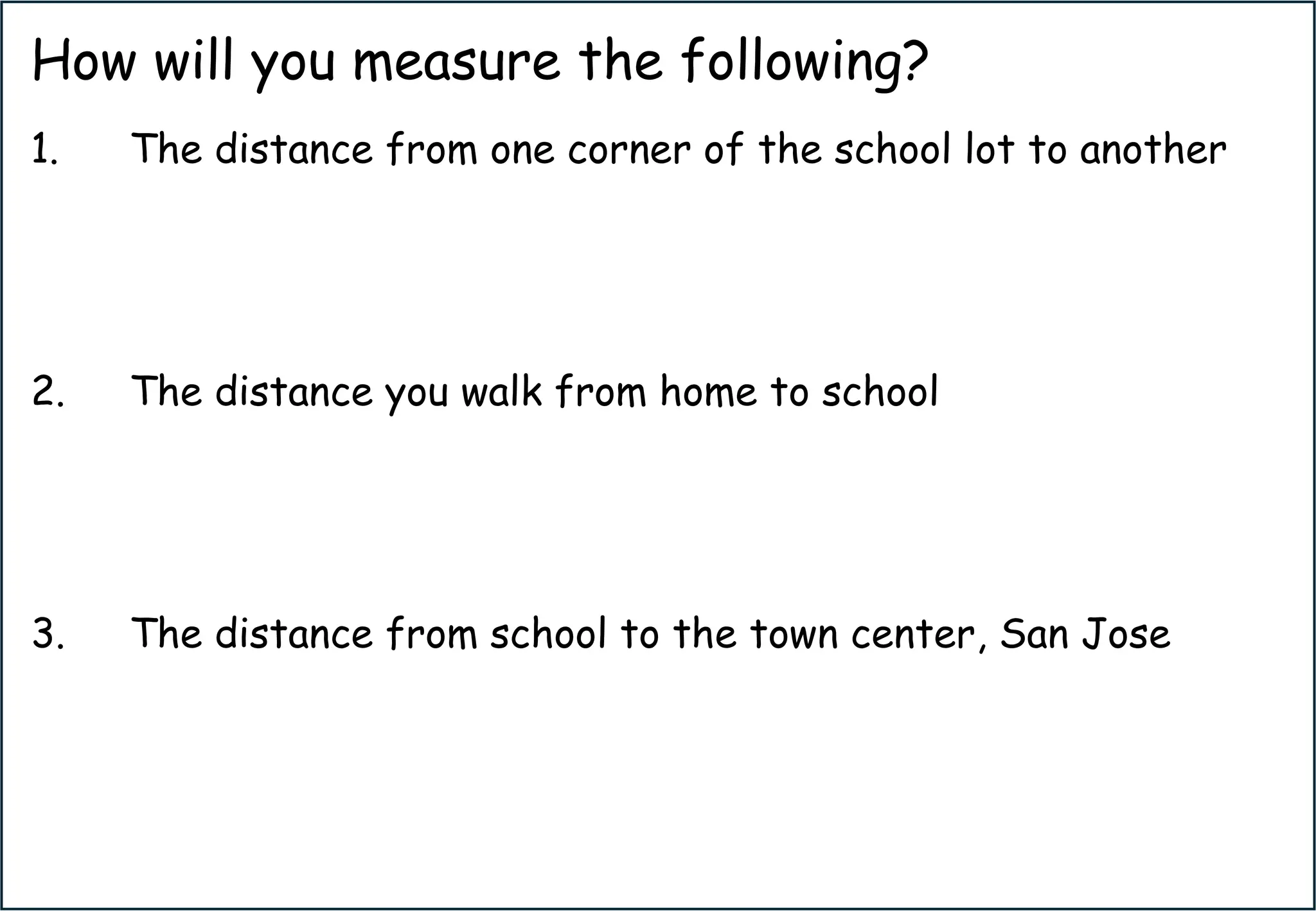 How will you measure the following?
1. The distance from one corner of the school lot to another
2. The distance you walk from home to school
3. The distance from school to the town center, San Jose
 