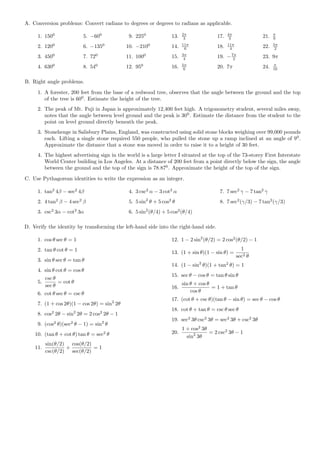 A. Conversion problems: Convert radians to degrees or degrees to radians as applicable.

                                                                        2π                   4π                   π
     1. 1500              5. −600             9. 2250             13.    3             17.    3             21.   9
                                                                        11π                  11π                  5π
     2. 1200              6. −1350           10. −2100            14.    6             18.    4             22.    2
                                                                        3π
     3. 4500              7. 720             11. 1000             15.    4             19. − 7π
                                                                                              2             23. 9π
                                                                        5π                                        π
     4. 6300              8. 540             12. 950              16.    6             20. 7π               24.   16


B. Right angle problems.
     1. A forester, 200 feet from the base of a redwood tree, observes that the angle between the ground and the top
        of the tree is 600 . Estimate the height of the tree.
     2. The peak of Mt. Fuji in Japan is approximately 12,400 feet high. A trigonometry student, several miles away,
        notes that the angle between level ground and the peak is 300 . Estimate the distance from the student to the
        point on level ground directly beneath the peak.
     3. Stonehenge in Salisbury Plains, England, was constructed using solid stone blocks weighing over 99,000 pounds
        each. Lifting a single stone required 550 people, who pulled the stone up a ramp inclined at an angle of 90 .
        Approximate the distance that a stone was moved in order to raise it to a height of 30 feet.
     4. The highest advertising sign in the world is a large letter I situated at the top of the 73-storey First Interstate
        World Center building in Los Angeles. At a distance of 200 feet from a point directly below the sign, the angle
        between the ground and the top of the sign is 78.870 . Approximate the height of the top of the sign.

C. Use Pythagorean identities to write the expression as an integer.

     1. tan2 4β − sec2 4β                     4. 3 csc2 α − 3 cot2 α                     7. 7 sec2 γ − 7 tan2 γ
     2. 4 tan2 β − 4 sec2 β                   5. 5 sin2 θ + 5 cos2 θ                     8. 7 sec2 (γ/3) − 7 tan2 (γ/3)
     3. csc2 3α − cot2 3α                     6. 5 sin2 (θ/4) + 5 cos2 (θ/4)

D. Verify the identity by transforming the left-hand side into the right-hand side.

     1. cos θ sec θ = 1                                           12. 1 − 2 sin2 (θ/2) = 2 cos2 (θ/2) − 1
     2. tan θ cot θ = 1                                                                              1
                                                                  13. (1 + sin θ)(1 − sin θ) =
                                                                                                   sec2 θ
     3. sin θ sec θ = tan θ
                                                                  14. (1 − sin2 θ)(1 + tan2 θ) = 1
     4. sin θ cot θ = cos θ
                                                                  15. sec θ − cos θ = tan θ sin θ
        csc θ
     5.        = cot θ                                                  sin θ + cos θ
        sec θ                                                     16.                 = 1 + tan θ
     6. cot θ sec θ = csc θ                                                 cos θ
                                                                  17. (cot θ + csc θ)(tan θ − sin θ) = sec θ − cos θ
     7. (1 + cos 2θ)(1 − cos 2θ) = sin2 2θ
                                                                  18. cot θ + tan θ = csc θ sec θ
     8. cos2 2θ − sin2 2θ = 2 cos2 2θ − 1
                                                                  19. sec2 3θ csc2 3θ = sec2 3θ + csc2 3θ
     9. (cos2 θ)(sec2 θ − 1) = sin2 θ
                                                                        1 + cos2 3θ
                                    2
    10. (tan θ + cot θ) tan θ = sec θ                             20.               = 2 csc2 3θ − 1
                                                                          sin2 3θ
          sin(θ/2) cos(θ/2)
    11.           +         =1
          csc(θ/2) sec(θ/2)
 