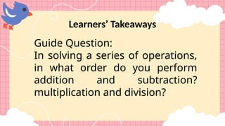 Learners’ Takeaways
Guide Question:
In solving a series of operations,
in what order do you perform
addition and subtraction?
multiplication and division?
 