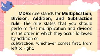 MDAS rule stands for Multiplication,
Division, Addition, and Subtraction
rule. The rule states that you should
perform first multiplication and division
in the order in which they occur followed
by addition or
subtraction, whichever comes first, from
left to right.
 
