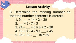 Lesson Activity
B. Determine the missing number so
that the number sentence is correct.
1. 9 - ___ + 14 × 2 = 30
2. ___ ÷ 5 - 7 = 3
3. 24 ÷ ___ + 5 × 3 + 2 = 20
4. 16 + 8 × 4 – 9 ÷ ___ = 45
5. 36 + 18 ÷ __ - 10 = 35
 
