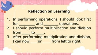Reflection on Learning
1. In performing operations, I should look first
for __________ and _________ operations.
2. I should perform multiplication and division
from _____ to _____.
3. After performing multiplication and division,
I can now ____ or _____ from left to right.
 