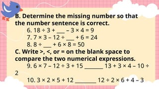 B. Determine the missing number so that
the number sentence is correct.
6. 18 ÷ 3 + ___ – 3 × 4 = 9
7. 7 × 3 – 12 ÷ ___ + 6 = 24
8. 8 ÷ ___ + 6 × 8 = 50
C. Write >, <, or = on the blank space to
compare the two numerical expressions.
9. 6 × 7 – 12 ÷ 3 + 15 _______ 13 + 3 × 4 – 10 ÷
2
10. 3 × 2 × 5 + 12 ________ 12 ÷ 2 × 6 + 4 – 3
 