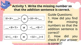 Guide Questions:
1. How did you find
the missing
numbers so that the
addition sentence is
correct?
2. How did you
check if your answer
is correct?
Activity 1. Write the missing number so
that the addition sentence is correct.
 