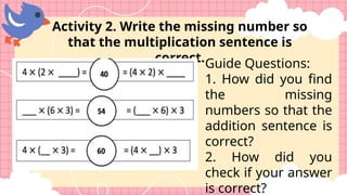 Guide Questions:
1. How did you find
the missing
numbers so that the
addition sentence is
correct?
2. How did you
check if your answer
is correct?
Activity 2. Write the missing number so
that the multiplication sentence is
correct.
 