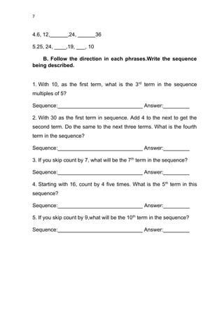 7
4.6, 12,______,24, ______36
5.25, 24, ____,19, ___, 10
B. Follow the direction in each phrases.Write the sequence
being described.
1. With 10, as the first term, what is the 3rd
term in the sequence
multiples of 5?
Sequence:_____________________________ Answer:_________
2. With 30 as the first term in sequence. Add 4 to the next to get the
second term. Do the same to the next three terms. What is the fourth
term in the sequence?
Sequence:_____________________________ Answer:_________
3. If you skip count by 7, what will be the 7th
term in the sequence?
Sequence:_____________________________ Answer:_________
4. Starting with 16, count by 4 five times. What is the 5th
term in this
sequence?
Sequence:_____________________________ Answer:_________
5. If you skip count by 9,what will be the 10th
term in the sequence?
Sequence:_____________________________ Answer:_________
 