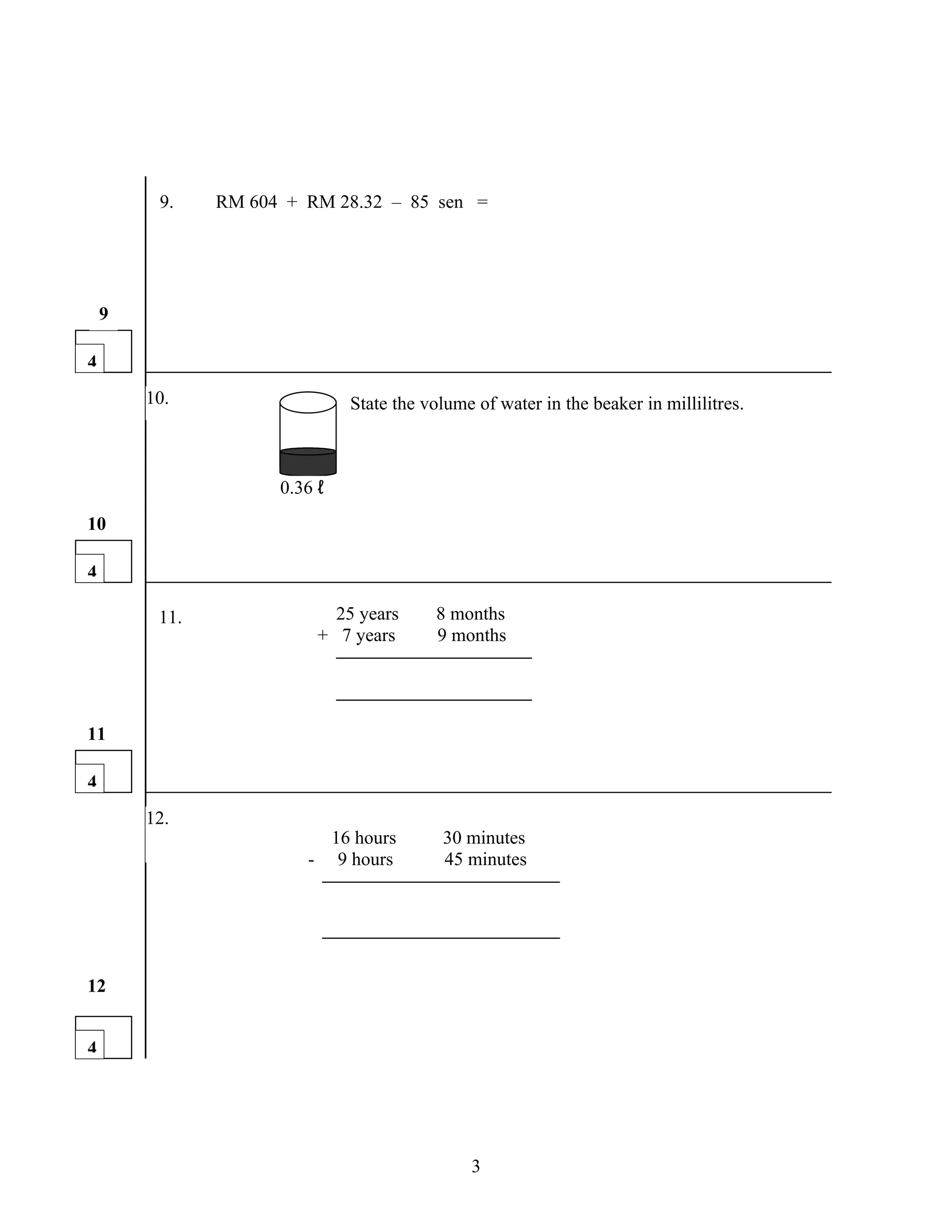 9.    RM 604 + RM 28.32 – 85 sen =




    9

4
        10.                   State the volume of water in the beaker in millilitres.



                     0.36 ℓ
10

4

         11.                25 years      8 months
                          + 7 years       9 months




11

4
        12.
                          16 hours        30 minutes
                        - 9 hours         45 minutes




12


4




                                              3
 