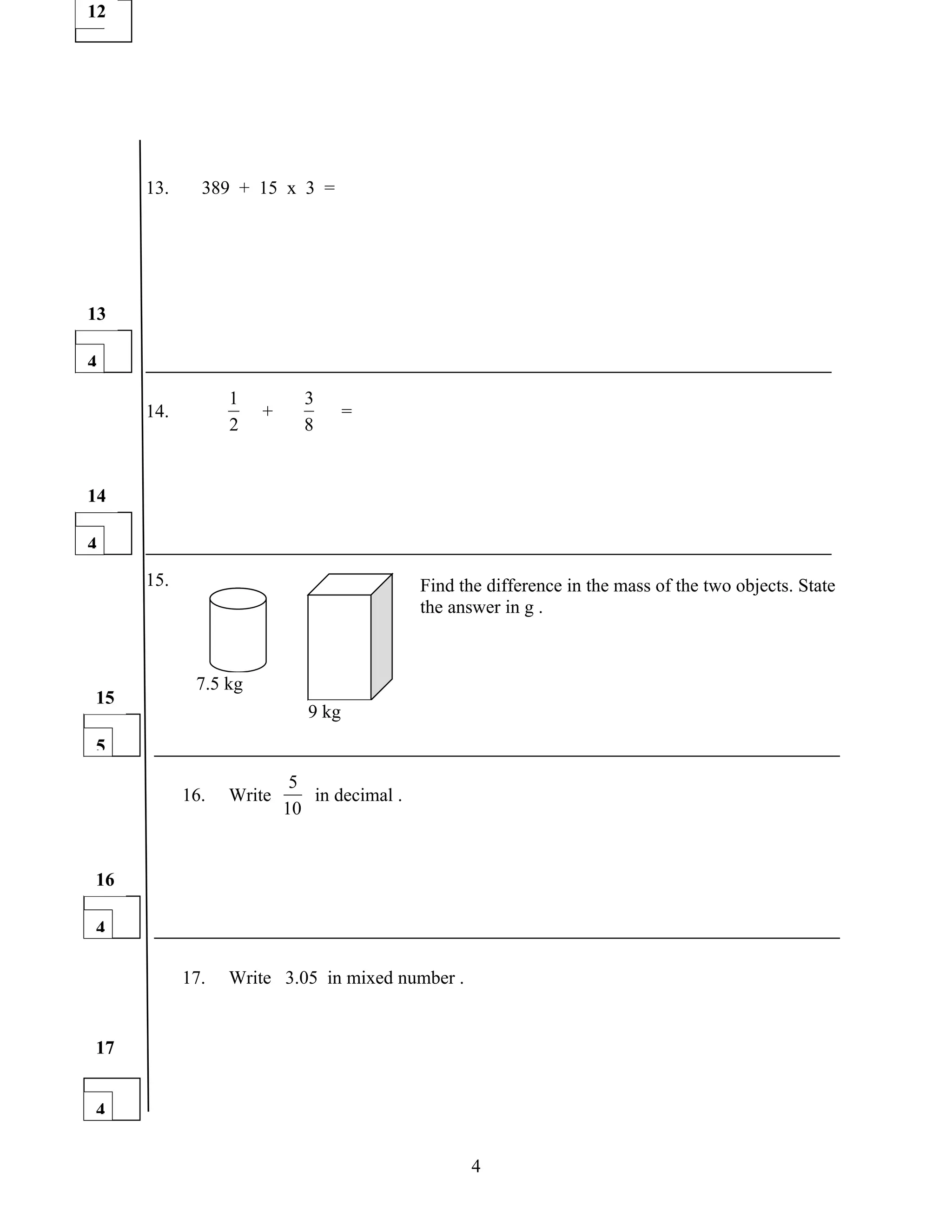 12
1




     13.     389 + 15 x 3 =




13

4
                 1         3
     14.             +             =
                 2         8


14

4
     15.                                   Find the difference in the mass of the two objects. State
                                           the answer in g .



            7.5 kg
15
                            9 kg
5
                          5
           16.   Write      in decimal .
                         10


16

4

           17.   Write 3.05 in mixed number .


17


4


                                                  4
 