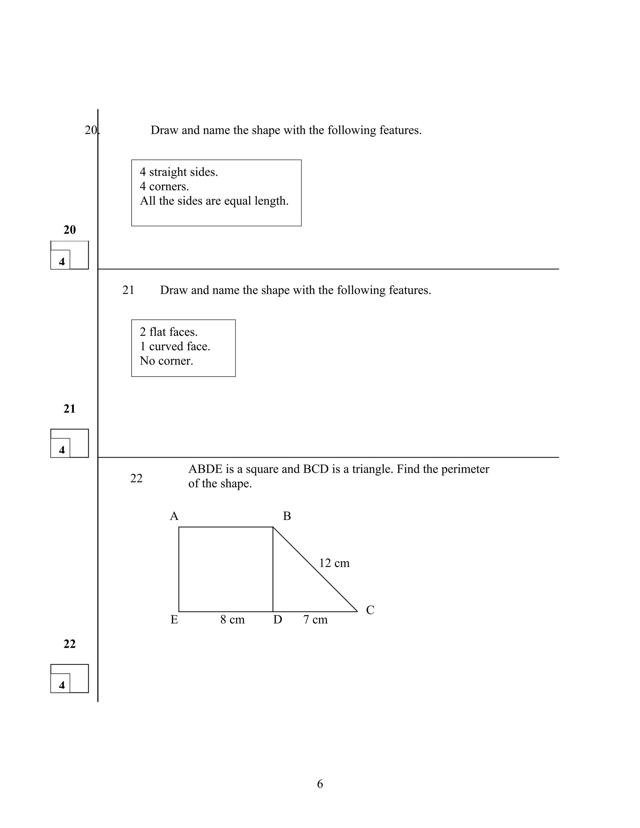20.          Draw and name the shape with the following features.


                4 straight sides.
                4 corners.
                All the sides are equal length.

20

4

           21       Draw and name the shape with the following features.


                2 flat faces.
                1 curved face.
                No corner.


21


4
                          ABDE is a square and BCD is a triangle. Find the perimeter
            22            of the shape.

                      A                        B


                                                     12 cm


                                                             C
                      E          8 cm      D       7 cm
22


4




                                                     6
 