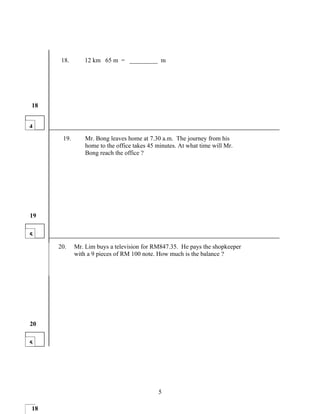 18.      12 km 65 m = _________ m




18


4
       19.       Mr. Bong leaves home at 7.30 a.m. The journey from his
                 home to the office takes 45 minutes. At what time will Mr.
                 Bong reach the office ?




19


5
1
      20.    Mr. Lim buys a television for RM847.35. He pays the shopkeeper
             with a 9 pieces of RM 100 note. How much is the balance ?




20


5




                                             5

118
 