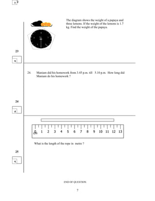 122




                                          The diagram shows the weight of a papaya and
                                          three lemons. If the weight of the lemons is 1.7
                                          kg. Find the weight of the papaya.
                     0

            4       kg       1


                3        2


23


5


      24.       Maniam did his homework from 3.45 p.m. till 5.10 p.m. How long did
                Maniam do his homework ?




24


4




             0
            cm       1       2   3   4     5    6       7   8   9    10 11 12 13


            What is the length of the rope in metre ?

25


5




                                         END OF QUESTION


                                                    7
 