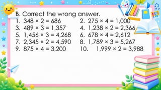B. Correct the wrong answer.
1. 348 × 2 = 686 2. 275 × 4 = 1,000
3. 489 × 3 = 1,357 4. 1,238 × 2 = 2,366
5. 1,456 × 3 = 4,268 6. 678 × 4 = 2,612
7. 2,345 × 2 = 4,590 8. 1,789 × 3 = 5,267
9. 875 × 4 = 3,200 10. 1,999 × 2 = 3,988
 