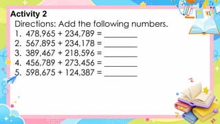 Activity 2
Directions: Add the following numbers.
1. 478,965 + 234,789 = ________
2. 567,895 + 234,178 = ________
3. 389,467 + 218,596 = ________
4. 456,789 + 273,456 = ________
5. 598,675 + 124,387 = ________
 