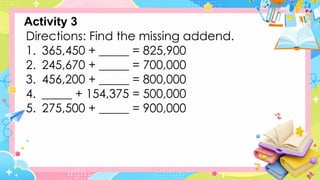 Directions: Find the missing addend.
1. 365,450 + _____ = 825,900
2. 245,670 + _____ = 700,000
3. 456,200 + _____ = 800,000
4. _____ + 154,375 = 500,000
5. 275,500 + _____ = 900,000
Activity 3
 