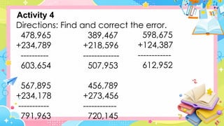 Directions: Find and correct the error.
478,965
+234,789
----------
603,654
567,895
+234,178
-----------
791,963
Activity 4
389,467
+218,596
-------------
507,953
456,789
+273,456
------------
720,145
598,675
+124,387
------------
612,952
 