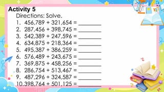 Directions: Solve.
1. 456,789 + 321,654 = ________
2. 287,456 + 398,745 = ________
3. 542,389 + 247,596 = ________
4. 634,875 + 218,364 = ________
5. 495,387 + 386,259 = ________
6. 576,489 + 243,675 = ________
7. 369,875 + 458,256 = ________
8. 286,754 + 513,467 = ________
9. 487,296 + 324,587 = ________
10.398,764 + 501,125 = ________
Activity 5
 
