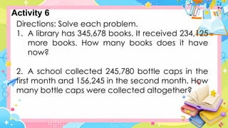 Directions: Solve each problem.
1. A library has 345,678 books. It received 234,125
more books. How many books does it have
now?
2. A school collected 245,780 bottle caps in the
first month and 156,245 in the second month. How
many bottle caps were collected altogether?
Activity 6
 