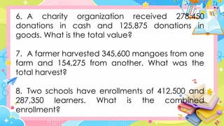 6. A charity organization received 278,450
donations in cash and 125,875 donations in
goods. What is the total value?
7. A farmer harvested 345,600 mangoes from one
farm and 154,275 from another. What was the
total harvest?
8. Two schools have enrollments of 412,500 and
287,350 learners. What is the combined
enrollment?
 