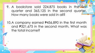 9. A bookstore sold 224,875 books in the first
quarter and 365,125 in the second quarter.
How many books were sold in all?
10.A company earned 456,890 in the first month
₱
and 321,675 in the second month. What was
₱
the total income?
 