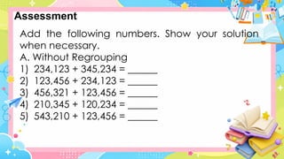 Add the following numbers. Show your solution
when necessary.
A. Without Regrouping
1) 234,123 + 345,234 = ______
2) 123,456 + 234,123 = ______
3) 456,321 + 123,456 = ______
4) 210,345 + 120,234 = ______
5) 543,210 + 123,456 = ______
Assessment
 