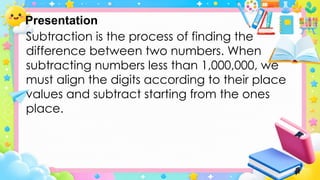 Presentation
Subtraction is the process of finding the
difference between two numbers. When
subtracting numbers less than 1,000,000, we
must align the digits according to their place
values and subtract starting from the ones
place.
 