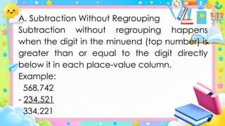 A. Subtraction Without Regrouping
Subtraction without regrouping happens
when the digit in the minuend (top number) is
greater than or equal to the digit directly
below it in each place-value column.
Example:
568,742
- 234,521
334,221
 