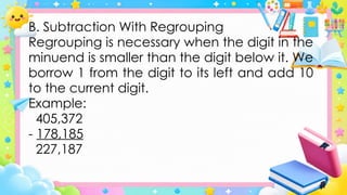 B. Subtraction With Regrouping
Regrouping is necessary when the digit in the
minuend is smaller than the digit below it. We
borrow 1 from the digit to its left and add 10
to the current digit.
Example:
405,372
- 178,185
227,187
 