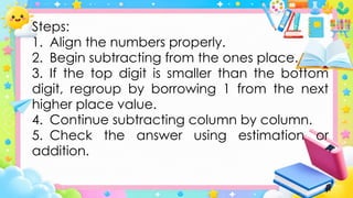 Steps:
1. Align the numbers properly.
2. Begin subtracting from the ones place.
3. If the top digit is smaller than the bottom
digit, regroup by borrowing 1 from the next
higher place value.
4. Continue subtracting column by column.
5. Check the answer using estimation or
addition.
 