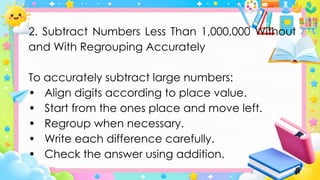 2. Subtract Numbers Less Than 1,000,000 Without
and With Regrouping Accurately
To accurately subtract large numbers:
• Align digits according to place value.
• Start from the ones place and move left.
• Regroup when necessary.
• Write each difference carefully.
• Check the answer using addition.
 
