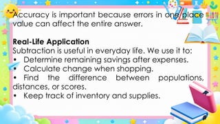 Accuracy is important because errors in one place
value can affect the entire answer.
Real-Life Application
Subtraction is useful in everyday life. We use it to:
• Determine remaining savings after expenses.
• Calculate change when shopping.
• Find the difference between populations,
distances, or scores.
• Keep track of inventory and supplies.
 