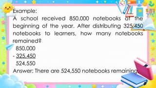 Example:
A school received 850,000 notebooks at the
beginning of the year. After distributing 325,450
notebooks to learners, how many notebooks
remained?
850,000
- 325,450
524,550
Answer: There are 524,550 notebooks remaining.
 