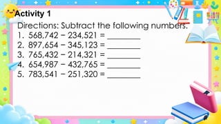 Directions: Subtract the following numbers.
1. 568,742 − 234,521 = ________
2. 897,654 − 345,123 = ________
3. 765,432 − 214,321 = ________
4. 654,987 − 432,765 = ________
5. 783,541 − 251,320 = ________
Activity 1
 