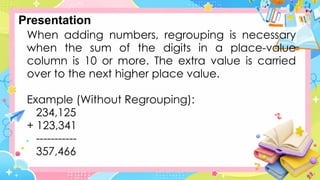 When adding numbers, regrouping is necessary
when the sum of the digits in a place-value
column is 10 or more. The extra value is carried
over to the next higher place value.
Example (Without Regrouping):
234,125
+ 123,341
-----------
357,466
Presentation
 